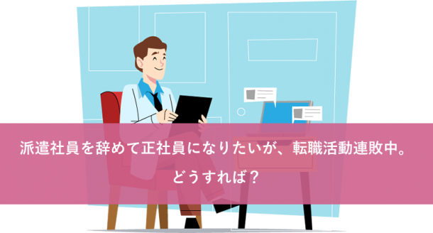 派遣社員を辞めて正社員になりたいが、転職活動連敗中。どうすれば?
